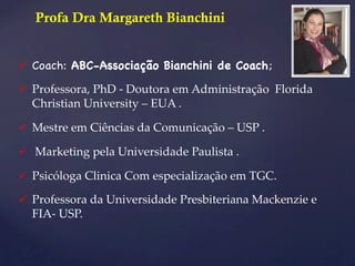 Profa Dra Margareth Bianchini 
ü Coach: ABC-Associação Bianchini de Coach; 
ü Professora, PhD -­‐‑ Doutora em Administração Florida 
Christian University – EUA . 
ü Mestre em Ciências da Comunicação – USP . 
ü Marketing pela Universidade Paulista . 
ü Psicóloga Clinica Com especialização em TGC. 
ü Professora da Universidade Presbiteriana Mackenzie e 
FIA-­‐‑ USP. 
 