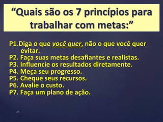 “Quais 
são 
os 
7 
princípios 
para 
trabalhar 
com 
metas:” 
P1.Diga 
o 
que 
você 
quer, 
não 
o 
que 
você 
quer 
evitar. 
P2. 
Faça 
suas 
metas 
desafiantes 
e 
realistas. 
P3. 
Influencie 
os 
resultados 
diretamente. 
P4. 
Meça 
seu 
progresso. 
P5. 
Cheque 
seus 
recursos. 
P6. 
Avalie 
o 
custo. 
P7. 
Faça 
um 
plano 
de 
ação. 
29 
 