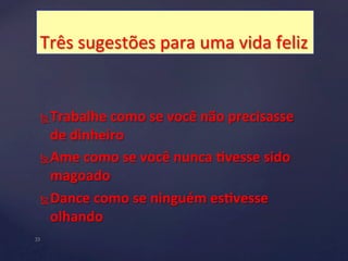 Três 
sugestões 
para 
uma 
vida 
feliz 
Ñ Trabalhe 
como 
se 
você 
não 
precisasse 
de 
dinheiro 
Ñ Ame 
como 
se 
você 
nunca 
Hvesse 
sido 
magoado 
Ñ Dance 
como 
se 
ninguém 
esHvesse 
olhando 
33 
 