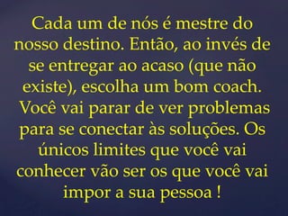 Cada um de nós é mestre do 
nosso destino. Então, ao invés de 
se entregar ao acaso (que não 
existe), escolha um bom coach. 
Você vai parar de ver problemas 
para se conectar às soluções. Os 
únicos limites que você vai 
conhecer vão ser os que você vai 
impor a sua pessoa ! 
 