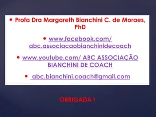 — Profa Dra Margareth Bianchini C. de Moraes, 
PhD 
— www.facebook.com/ 
abc.associacaobianchinidecoach 
— www.youtube.com/ ABC ASSOCIAÇÃO 
BIANCHINI DE COACH 
— abc.bianchini.coach@gmail.com 
OBRIGADA ! 
