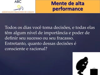 Mente 
de 
alta 
performance 
Todos os dias você toma decisões, e todas elas 
têm algum nível de importância e poder de 
definir seu sucesso ou seu fracasso. 
Entretanto, quanto dessas decisões é 
consciente e racional? 
 