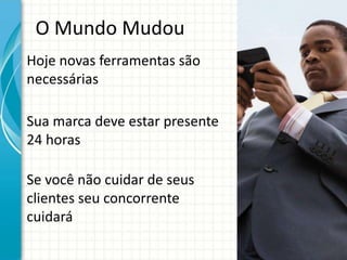 O Mundo Mudou
Hoje novas ferramentas são
necessárias

Sua marca deve estar presente
24 horas

Se você não cuidar de seus
clientes seu concorrente
cuidará
 