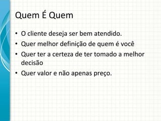 Quem É Quem
• O cliente deseja ser bem atendido.
• Quer melhor definição de quem é você
• Quer ter a certeza de ter tomado a melhor
  decisão
• Quer valor e não apenas preço.
 
