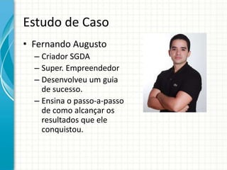 Estudo de Caso
• Fernando Augusto
  – Criador SGDA
  – Super. Empreendedor
  – Desenvolveu um guia
    de sucesso.
  – Ensina o passo-a-passo
    de como alcançar os
    resultados que ele
    conquistou.
 