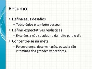 Resumo
• Defina seus desafios
  – Tecnológico e também pessoal
• Definir expectativas realísticas
  – Excelência não se adquire da noite para o dia
• Concentre-se na meta
  – Perseverança, determinação, ousadia são
    vitaminas dos grandes vencedores.
 