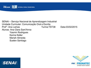 SENAI – Serviço Nacional de Aprendizagem Industrial
Unidade Curricular: Comunicação Oral e Escrita
Prof°: Ana Lamas Turma:TST38 Data:03/02/2015
Alunas: Ana Clara Sant’Anna
Yasmin Rodrigues
Karine Keller
Mariah Almeida
Suelen Santiago
 