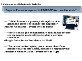 Importância do bom humor no trabalho “ O bom humor e a presença de espírito vêm ganhando   espaço no mundo dos negócios” Ricardo Gonçalves – Presidente da Nestlé “ Profissionais que demonstram o bom humor mesmo em momentos mais críticos tendem a ser bem sucedidos” Giorgio Della Seta – Presidente da Pirelli “ Em nossa contratações, procuramos identificar profissionais de alto astral, maduros e responsáveis” Francisco Amaury Olsen – Presidente da Tigre Mudanças nas Relações de Trabalho O que as Empresas esperam do PROFISSIONAL nos dias atuais? 