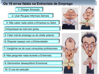 Os 10 erros fatais na Entrevista de Emprego 1- Chegar Atrasado 2- Usar Roupas Informais Demais 3- Não saber nada sobre a Empresa ou Setor 4-Expressar-se mal com gírias. 5- Falar mal do emprego ou do chefe anterior 6- Disputar espaço com o Entrevistador 7- Vangloriar-se de suas conquistas profissionais 8- Não perguntar nada durante a Entrevista 9- Demonstrar desequilíbrio Emocional 10- O uso de sedução  