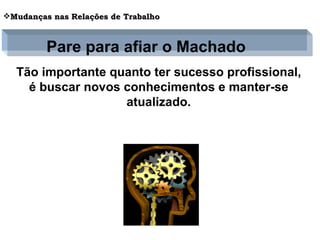 Tão importante quanto ter sucesso profissional, é buscar novos conhecimentos e manter-se atualizado. Mudanças nas Relações de Trabalho Pare para afiar o Machado 