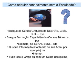 Como adquirir conhecimento sem a Faculdade? Busque os Cursos Gratuitos do SEBRAE, CIEE, CUT… Etc Busque Formação Especializada (Cursos Técnicos, por exemplo) no SENAI, SESI… Etc Busque Informação (Conteúdo de sua Área, por exemplo) na Internet Tudo isso é Grátis ou com um Custo Baixíssimo ? 