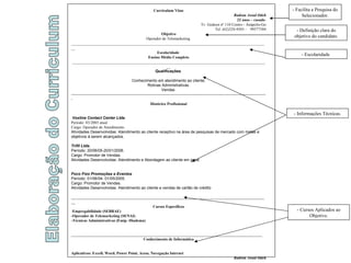 Elaboração do Curriculum Curriculum Vitae Badran Awad Odeh 22 anos – casado  Tv. Gedeon nº 110 Centro - Anápolis-Go Tel. (62)324-4503 -  99577584 Objetivo Operador de Telemarketing  ___________________________________________________________________________________________________ Escolaridade  Ensino Médio Completo ___________________________________________________________________________________________________ Qualificações  Conhecimento em atendimento ao cliente, Rotinas Administrativas. Vendas  -------------------------------------------------------------------------------------------------------------------------------------------------------- Histórico Profissional Voxline Contact Center Ltda .  Período: 03/2003 atual Cargo: Operador de Atendimento  Atividades Desenvolvidas: Atendimento ao cliente receptivo na área de pesquisas de mercado com metas e objetivos á serem alcançados. Trifil Ltda. Período: 20/06/05-20/01/2006. Cargo: Promotor de Vendas. Atividades Desenvolvidas: Atendimento e Abordagem ao cliente em geral. Foco Fixo Promoções e Eventos Período: 01/06/04- 01/05/2005. Cargo: Promotor de Vendas. Atividades Desenvolvidas: Atendimento ao cliente e vendas de cartão de crédito ___________________________________________________________________________________________________ Cursos Específicos Empregabilidade (SEBRAE) -Operador de Telemarketing (SENAI) -Técnicas Administrativas (Emip -Diadema) ________________________________________________________________________________________________ Conhecimento de Informática Aplicativos: Excell, Word, Power Point, Acess, Navegação Internet Badran Awad Odeh - Facilita a Pesquisa do Selecionador. - Escolaridade  - Definição clara do objetivo do candidato. - Informações Técnicas. - Cursos Aplicados ao Objetivo. 