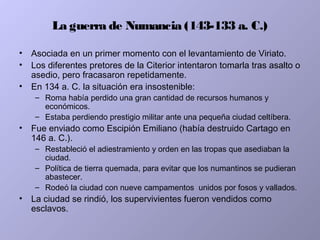 La guerra de Numancia (143-133 a. C.)
• Asociada en un primer momento con el levantamiento de Viriato.
• Los diferentes pretores de la Citerior intentaron tomarla tras asalto o
asedio, pero fracasaron repetidamente.
• En 134 a. C. la situación era insostenible:
– Roma había perdido una gran cantidad de recursos humanos y
económicos.
– Estaba perdiendo prestigio militar ante una pequeña ciudad celtíbera.
• Fue enviado como Escipión Emiliano (había destruido Cartago en
146 a. C.).
– Restableció el adiestramiento y orden en las tropas que asediaban la
ciudad.
– Política de tierra quemada, para evitar que los numantinos se pudieran
abastecer.
– Rodeó la ciudad con nueve campamentos unidos por fosos y vallados.
• La ciudad se rindió, los supervivientes fueron vendidos como
esclavos.
 