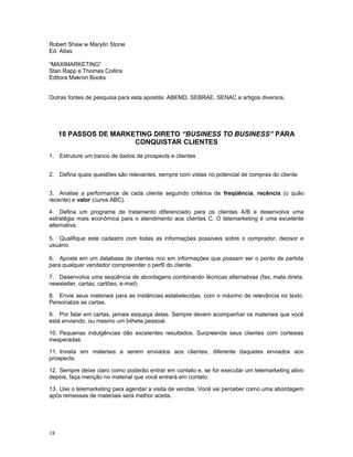 Robert Shaw w Marylin Stone
Ed. Atlas
“MAXIMARKETING”
Stan Rapp e Thomas Collins
Editora Makron Books
Outras fontes de pesquisa para esta apostila: ABEMD, SEBRAE, SENAC e artigos diversos.
18 PASSOS DE MARKETING DIRETO “BUSINESS TO BUSINESS” PARA
CONQUISTAR CLIENTES
1. Estruture um banco de dados de prospects e clientes
2. Defina quais questões são relevantes, sempre com vistas no potencial de compras do cliente
3. Analise a performance de cada cliente seguindo critérios de freqüência, recência (o quão
recente) e valor (curva ABC).
4. Defina um programa de tratamento diferenciado para os clientes A/B e desenvolva uma
estratégia mais econômica para o atendimento aos clientes C. O telemarketing é uma excelente
alternativa.
5. Qualifique este cadastro com todas as informações possíveis sobre o comprador, decisor e
usuário.
6. Aposte em um database de clientes rico em informações que possam ser o ponto de partida
para qualquer vendedor compreender o perfil do cliente.
7. Desenvolva uma seqüência de abordagens combinando técnicas alternativas (fax, mala direta,
newsletter, cartas, cartões, e-mail)
8. Envie seus materiais para as instâncias estabelecidas, com o máximo de relevância no texto.
Personalize as cartas.
9. Por falar em cartas, jamais esqueça delas. Sempre devem acompanhar os materiais que você
está enviando, ou mesmo um bilhete pessoal.
10. Pequenas indulgências dão excelentes resultados. Surpreenda seus clientes com cortesias
inesperadas.
11. Invista em materiais a serem enviados aos clientes, diferente daqueles enviados aos
prospects.
12. Sempre deixe claro como poderão entrar em contato e, se for executar um telemarketing ativo
depois, faça menção no material que você entrará em contato.
13. Use o telemarketing para agendar a visita de vendas. Você vai perceber como uma abordagem
após remessas de materiais será melhor aceita.
18
 