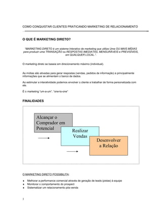 COMO CONQUISTAR CLIENTES PRATICANDO MARKETING DE RELACIONAMENTO
O QUE É MARKETING DIRETO?
“MARKETING DIRETO é um sistema Interativo de marketing que utiliza Uma OU MAIS MÍDIAS
para produzir uma TRANSAÇÃO ou RESPOSTAS IMEDIATAS, MENSURÁVEIS e PREVISÍVEIS,
em QUALQUER LOCAL.”.
O marketing direto se baseia em direcionamento máximo (individual).
As mídias são ativadas para gerar respostas (vendas, pedidos de informação) e principalmente
informações que se alimentam o banco de dados.
Ao estimular a interatividade podemos envolver o cliente e trabalhar de forma personalizada com
ele.
É o marketing “um-a-um”. “one-to-one”
FINALIDADES
O MARKETING DIRETO POSSIBILITA:
♦ Melhorar a performance comercial através de geração de leads (pistas) à equipe
♦ Monitorar o comportamento do prospect
♦ Sistematizar um relacionamento pós-venda
3
Alcançar o
Comprador em
Potencial
Realizar
Vendas
Desenvolver
a Relação
 