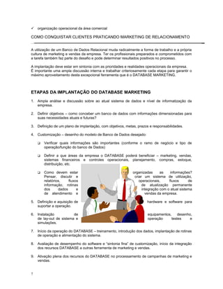  organização operacional da área comercial
COMO CONQUISTAR CLIENTES PRATICANDO MARKETING DE RELACIONAMENTO
A utilização de um Banco de Dados Relacional muda radicalmente a forma de trabalho e a própria
cultura de marketing e vendas da empresa. Ter os profissionais preparados e comprometidos com
a tarefa também faz parte do desafio e pode determinar resultados positivos no processo.
A implantação deve estar em sintonia com as prioridades e realidades operacionais da empresa.
Ë importante uma ampla discussão interna e trabalhar criteriosamente cada etapa para garantir o
máximo aproveitamento desta excepcional ferramenta que é o DATABASE MARKETING.
ETAPAS DA IMPLANTAÇÃO DO DATABASE MARKETING
1. Ampla análise e discussão sobre ao atual sistema de dados e nível de informatização da
empresa.
2. Definir objetivos – como conceber um banco de dados com informações dimensionadas para
suas necessidades atuais e futuras?
3. Definição de um plano de implantação, com objetivos, metas, prazos e responsabilidades.
4. Customização – desenho do modelo de Banco de Dados desejado:
 Verificar quais informações são importantes (conforme o ramo de negócio e tipo de
operação/função do banco de Dados)
 Definir a que áreas da empresa o DATABASE poderá beneficiar – marketing, vendas,
sistemas financeiros e controles operacionais, planejamento, compras, estoque,
distribuição, etc.
 Como devem estar organizadas as informações?
Pensar, discutir e criar um sistema de utilização,
relatórios, fluxos operacionais, fluxos de
informação, rotinas de atualização permanente
dos dados e integração com o atual sistema
de atendimento e vendas da empresa.
5. Definição e aquisição de hardware e software para
suportar a operação.
6. Instalação de equipamentos, desenho,
de lay-out de sistema e operação testes e
simulações.
7. Início da operação do DATABASE – treinamento, introdução dos dados, implantação de rotinas
de operação e alimentação do sistema.
8. Avaliação de desempenho do software e “sintonia fina” de customização, início da integração
dos recursos DATABASE a outras ferramenta de marketing e vendas.
9. Ativação plena dos recursos do DATABASE no processamento de campanhas de marketing e
vendas.
7
 