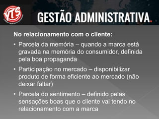 No relacionamento com o cliente:
• Parcela da memória – quando a marca está
gravada na memória do consumidor, definida
pela boa propaganda
• Participação no mercado – disponibilizar
produto de forma eficiente ao mercado (não
deixar faltar)
• Parcela do sentimento – definido pelas
sensações boas que o cliente vai tendo no
relacionamento com a marca
 