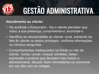 Atendimento ao cliente:
• Na acolhida o funcionário - faz o cliente perceber que
notou a sua presença; cumprimenta-o; acomoda-o
• Identifica as necessidades do cliente; ouve, extraindo da
fala do cliente os dados principais; confirma informações
ou introduz perguntas.
• Comportamentos inadequados na frente ou não do
cliente - fumar, comer, mascar chicletes, beber;
expressão e postura que denotem mau humor e
aborrecimento; discutir, fazer brincadeiras ou conversar
em voz alta com os colegas.
 