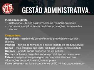 Publicidade direta:
• Institucional – busca estar presente na memória do cliente
• Comercial – objetiva lançar produtos, promoções, aumento das
vendas
Campanhas:
Mala direta – espécie de carta ofertando produtos/serviços aos
clientes
Panfleto – folheto com imagens e textos falando do produto/serviço
Cartaz – mais imagens que texto, em lugar visível, tempo limitado
Outdoor – grande cartaz suspenso em via pública
Muros – pinturas e desenhos sobre o produto/serviço e empresa
Faixas – suspensa em passagem de potenciais clientes com
informações do produto/serviços e empresa
Carro de som – em locais com menos de 50 mil hab., pouco tempo
 