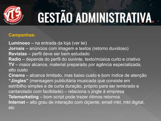 Campanhas:
Luminoso – na entrada da loja (ver lei)
Jornais – anúncios com imagem e textos (retorno duvidoso)
Revistas – perfil deve ser bem estudado
Radio – depende do perfil do ouvinte, texto/música curto e criativo
TV – maior alcance, material preparado por agência especializada,
alto custo
Cinema – alcance limitado, mas baixo custo e bom índice de atenção
“Jingles” (mensagem publicitária musicada que consiste em
estribilho simples e de curta duração, próprio para ser lembrado e
cantarolado com facilidade) – relaciona o jingle à empresa
Telemarketing – bom script pode trazer ótimos retornos
Internet – alto grau de interação com clçiente; email mkt, mkt digital,
etc
 