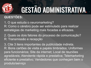 QUESTÕES:
1. O que estuda o neuromarketing?
R: Como o cérebro pode ser estimulado para realizar
estratégias de marketing mais focadas e eficazes.
2. Quais os dois fatores do processo de comunicação?
R: Transmissão e recepção
3. Cite 3 itens importantes da publicidade indireta.
R: Bons cartões de visita e papéis timbrados; Uniformes
para funcionários; Site da internet; Local de reuniões
agradáveis; Atendente rápida e prestativa; Telemarketing
eficiente e prestativo; Vendedores que conheçam bem o
produto/serviço
 