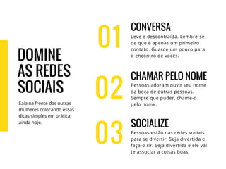01
CONVERSA
Leve e descontraída. Lembre-se
de que é apenas um primeiro
contato. Guarde um pouco para
o encontro de vocês.
CHAMAR PELO NOME
Pessoas adoram ouvir seu nome
da boca de outras pessoas.
Sempre que puder, chame-o
pelo nome.
SOCIALIZE
Pessoas estão nas redes sociais
para se divertir. Seja divertida e
faça-o rir. Seja divertida e ele vai
te associar a coisas boas.
02
03
DOMINE
AS REDES
SOCIAIS
Saia na frente das outras
mulheres colocando essas
dicas simples em prática
ainda hoje.
 