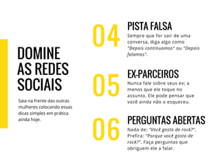 04
PISTA FALSA
Sempre que for sair de uma
conversa, diga algo como
"Depois continuamos" ou "Depois
falamos".
EX-PARCEIROS
Nunca fale sobre seus ex; a
menos que ele toque no
assunto. Ele pode pensar que
você ainda não o esqueceu.
PERGUNTAS ABERTAS
Nada de: "Você gosta de rock?".
Prefira: "Porque você gosta de
rock?". Faça perguntas que
obriguem ele a falar.
05
06
DOMINE
AS REDES
SOCIAIS
Saia na frente das outras
mulheres colocando essas
dicas simples em prática
ainda hoje.
 