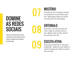 07
MISTÉRIO
O mistério faz o homem investir
na conversa e te convidar para
sair. Não jogue todas as cartas
na mesa em um bate-papo.
ENTENDA-O
Entenda o mundo em que ele
vive e veja se combina com o
seu. Beleza não é tudo, não é?
Se conecte com ele.
ESCUTA ATIVA
Ouça para entender e não para
responder. Adquira esse hábito e
você irá longe em todas as áreas
da sua vida.
08
09
DOMINE
AS REDES
SOCIAIS
Saia na frente das outras
mulheres colocando essas
dicas simples em prática
ainda hoje.
 