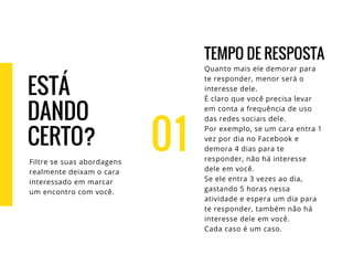 01
TEMPO DE RESPOSTA
Quanto mais ele demorar para
te responder, menor será o
interesse dele.
É claro que você precisa levar
em conta a frequência de uso
das redes sociais dele.
Por exemplo, se um cara entra 1
vez por dia no Facebook e
demora 4 dias para te
responder, não há interesse
dele em você.
Se ele entra 3 vezes ao dia,
gastando 5 horas nessa
atividade e espera um dia para
te responder, também não há
interesse dele em você.
Cada caso é um caso.
ESTÁ
DANDO
CERTO?
Filtre se suas abordagens
realmente deixam o cara
interessado em marcar
um encontro com você.
 