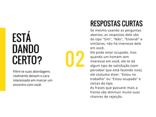 02
RESPOSTAS CURTAS
Se mesmo usando as perguntas
abertas, as respostas dele são
do tipo "Sim", "Não", "Entendi" e
similares, não há interesse dele
em você.
Ele pode estar ocupado, mas
quando um homem tem
interesse em você, ele te dá
algum tipo de satisfação (sem
perceber que está fazendo isso),
ele costuma dizer: "Estou no
trabalho" ou "Estou ocupado" e
coisas do tipo.
As frases que passarei mais a
frente vão diminuir muito suas
chances de rejeição.
ESTÁ
DANDO
CERTO?
Filtre se suas abordagens
realmente deixam o cara
interessado em marcar um
encontro com você.
 