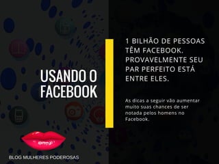 USANDO O
FACEBOOK
1 BILHÃO DE PESSOAS
TÊM FACEBOOK.
PROVAVELMENTE SEU
PAR PERFEITO ESTÁ
ENTRE ELES.
As dicas a seguir vão aumentar
muito suas chances de ser
notada pelos homens no
Facebook.
BLOG MULHERES PODEROSAS
 