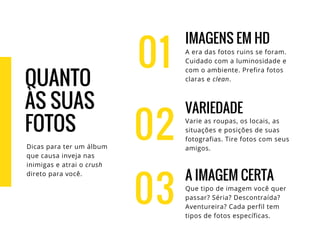01
IMAGENS EM HD
A era das fotos ruins se foram.
Cuidado com a luminosidade e
com o ambiente. Prefira fotos
claras e clean.
VARIEDADE
Varie as roupas, os locais, as
situações e posições de suas
fotografias. Tire fotos com seus
amigos.
A IMAGEM CERTA
Que tipo de imagem você quer
passar? Séria? Descontraída?
Aventureira? Cada perfil tem
tipos de fotos específicas.
02
03
QUANTO
ÀS SUAS
FOTOS
Dicas para ter um álbum
que causa inveja nas
inimigas e atrai o crush
direto para você.
 