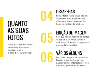 04
DESAPEGAR
Exclua fotos ruins e que não te
valorizam. Não esconda seus
olhos com óculos escuros. Os
homens gostam de olhá-los.
EDIÇÃO DE IMAGEM
Coloque filtros, recorte as partes
vazias de suas fotos, aplique
molduras... Há muitos programas
que ajudam com isso.
VÁRIOS ÁLBUNS
Isso mostra que você tem várias
facetas e que tem uma vida
diversificada e interessante. Isso
o deixará preso no seu perfil.
05
06
QUANTO
ÀS SUAS
FOTOS
Dicas para ter um álbum
que causa inveja nas
inimigas e atrai
o cara direto para você.
 