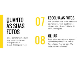 07
ESCOLHA AS FOTOS
Tire um monte de fotos e escolha
as melhores. Com as câmeras
digitais, não há necessidade de
fazer revelações.
OLHAR
Finja olhar para algo ou alguém
interessante enquanto tira as
fotos. Isso o fará pensar: "Pra
onde ela tava olhando?"
08
QUANTO
ÀS SUAS
FOTOS
Dicas para ter um álbum
que causa inveja nas
inimigas e atrai
o cara direto para você.
 