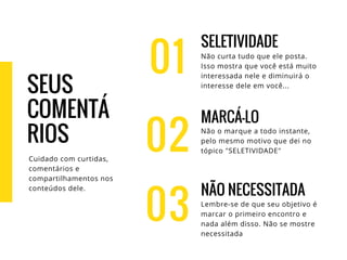 01
SELETIVIDADE
Não curta tudo que ele posta.
Isso mostra que você está muito
interessada nele e diminuirá o
interesse dele em você...
MARCÁ-LO
Não o marque a todo instante,
pelo mesmo motivo que dei no
tópico "SELETIVIDADE"
NÃO NECESSITADA
Lembre-se de que seu objetivo é
marcar o primeiro encontro e
nada além disso. Não se mostre
necessitada
02
03
SEUS
COMENTÁ
RIOS
Cuidado com curtidas,
comentários e
compartilhamentos nos
conteúdos dele.
 