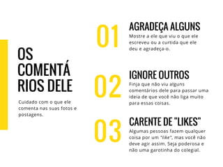 01
AGRADEÇA ALGUNS
Mostre a ele que viu o que ele
escreveu ou a curtida que ele
deu e agradeça-o.
IGNORE OUTROS
Finja que não viu alguns
comentários dele para passar uma
ideia de que você não liga muito
para essas coisas.
CARENTE DE "LIKES"
Algumas pessoas fazem qualquer
coisa por um "like", mas você não
deve agir assim. Seja poderosa e
não uma garotinha do colegial.
02
03
OS
COMENTÁ
RIOS DELE
Cuidado com o que ele
comenta nas suas fotos e
postagens.
 