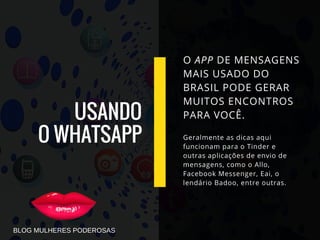 USANDO
O WHATSAPP
O APP DE MENSAGENS
MAIS USADO DO
BRASIL PODE GERAR
MUITOS ENCONTROS
PARA VOCÊ.
Geralmente as dicas aqui
funcionam para o Tinder e
outras aplicações de envio de
mensagens, como o Allo,
Facebook Messenger, Eai, o
lendário Badoo, entre outras.
BLOG MULHERES PODEROSAS
 