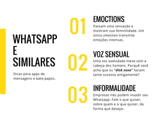 01
EMOCTIONS
Passam uma sensação e
mostram sua feminilidade. Um
único emoction transmite
emoções intensas.
VOZ SENSUAL
Uma voz aveludada mexe com a
cabeça dos homens. Porquê você
acha que os "disk sexo" faziam
tanto sucesso antigamente?
INFORMALIDADE
Empresas não podem invadir seu
Whatsapp. Fale o que quiser,
sobre quem e o que quiser, da
forma que desejar.
02
03
WHATSAPP
E
SIMILARES
Dicas para apps de
mensagens e bate-papos.
 
