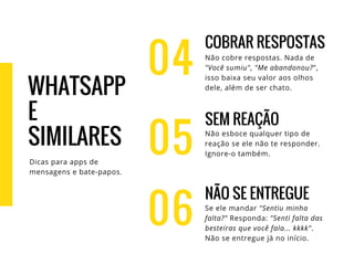 04
COBRAR RESPOSTAS
Não cobre respostas. Nada de
"Você sumiu", "Me abandonou?",
isso baixa seu valor aos olhos
dele, além de ser chato.
SEM REAÇÃO
Não esboce qualquer tipo de
reação se ele não te responder.
Ignore-o também.
NÃO SE ENTREGUE
Se ele mandar "Sentiu minha
falta?" Responda: "Senti falta das
besteiras que você fala... kkkk".
Não se entregue já no início.
05
06
WHATSAPP
E
SIMILARES
Dicas para apps de
mensagens e bate-papos.
 