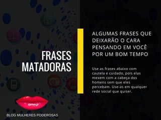 FRASES
MATADORAS
ALGUMAS FRASES QUE
DEIXARÃO O CARA
PENSANDO EM VOCÊ
POR UM BOM TEMPO
Use as frases abaixo com
cautela e cuidado, pois elas
mexem com a cabeça dos
homens sem que eles
percebam. Use-as em qualquer
rede social que quiser.
BLOG MULHERES PODEROSAS
 
