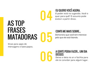 04
EU QUERO VOCÊ AGORA.
O poder está na sugestão. Você o
quer para quê? O assunto pode
evoluir a partir disso.
CONTE-ME MAIS SOBRE...
Demonstra que você tem interesse
pelo que ele está falando.
A GENTE PODIA FAZER... UM DIA
DESSES
Deixa a ideia no ar e facilita para
ele te convidar para algum lugar.
05
06
AS TOP
FRASES
MATADORAS
Dicas para apps de
mensagens e bate-papos.
 