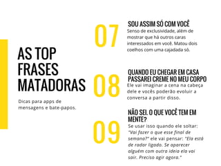 07
SOU ASSIM SÓ COM VOCÊ
Senso de exclusividade, além de
mostrar que há outros caras
interessados em você. Matou dois
coelhos com uma cajadada só.
QUANDO EU CHEGAR EM CASA
PASSAREI CREME NO MEU CORPO
Ele vai imaginar a cena na cabeça
dele e vocês poderão evoluir a
conversa a partir disso.
NÃO SEI. O QUE VOCÊ TEM EM
MENTE?
Se usar isso quando ele soltar:
"Vai fazer o que esse final de
semana?" ele vai pensar: "Ela está
de radar ligado. Se aparecer
alguém com outra ideia ela vai
sair. Preciso agir agora."
08
09
AS TOP
FRASES
MATADORAS
Dicas para apps de
mensagens e bate-papos.
 
