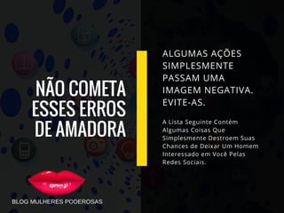 NÃO COMETA
ESSES ERROS
DE AMADORA
ALGUMAS AÇÕES
SIMPLESMENTE
PASSAM UMA
IMAGEM NEGATIVA.
EVITE-AS.
A Lista Seguinte Contém
Algumas Coisas Que
Simplesmente Destroem Suas
Chances de Deixar Um Homem
Interessado em Você Pelas
Redes Sociais.
BLOG MULHERES PODEROSAS
 