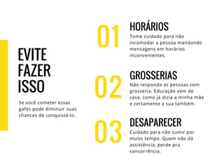 EVITE
FAZER
ISSO
Se você cometer essas
gafes pode diminuir suas
chances de conquistá-lo.
01
HORÁRIOS
Tome cuidado para não
incomodar a pessoa mandando
mensagens em horários
inconvenientes.
GROSSERIAS
Não responda as pessoas com
grosseria. Educação vem de
casa, como já dizia a minha mãe
e certamente a sua também.
DESAPARECER
Cuidado para não sumir por
muito tempo. Quem não dá
assistência, perde pra
concorrência.
02
03
 