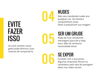 04
NUDES
Não saia mandando nudes pra
qualquer um. Os homens
compartilham essas
fotos e prejudicam sua imagem.
SER UM GRUDE
Nada de ficar mandando
mensagens para ele a toda
hora. Não há nenhuma
necessidade disso.
SE EXPOR
Cuidado com o que posta.
Algumas empresas filtram os
candidatos pelo tipo de postagem
deles nas redes sociais.
05
06
EVITE
FAZER
ISSO
Se você cometer essas
gafes pode diminuir suas
chances de conquistá-lo.
 