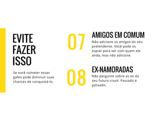 07
AMIGOS EM COMUM
Não adicione os amigos do seu
pretendente. Você pode os
espiar para ver com quem ele
anda, mas não adicione.
EX-NAMORADAS
Não pergunte sobre as ex do
seu futuro crush. Passado é
passado.08
EVITE
FAZER
ISSO
Se você cometer essas
gafes pode diminuir suas
chances de conquistá-lo.
 