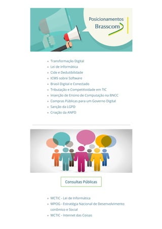 Transformação Digital
Lei de Informática
Cide e Dedutibilidade
ICMS sobre Software
Brasil Digital e Conectado
Tributação e Competitividade em TIC
Inserção de Ensino de Computação na BNCC
Compras Públicas para um Governo Digital
Sanção da LGPD
Criação da ANPD
Consultas PúblicasConsultas Públicas
MCTIC - Lei de Informática
MPOG - Estratégia Nacional de Desenvolvimento
conômico e Social
MCTIC - Internet das Coisas
 