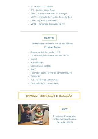 MT - Futuro do Trabalho
RFB – Conformidade Fiscal
MDIC – Plano de Trabalho – GT Serviços
MCTIC – Avaliação de Projetos da Lei do Bem
CVM – Segurança Cibernética
MPOG – Compras e Contração de TIC
ReuniõesReuniões
303 reuniões303 reuniões realizadas com os três poderes
Principais Pautas:Principais Pautas:
Segurança da Informação - NC 14
Lei de Proteção de Dados Pessoais / PL 53
eSocial
Acessibilidade
Sistema único contábil
BNCC
Tributação sobre software e competitividade
Datacenter
PL 9165 - Escolas Conectadas
Entrega MBDC Presidenciáveis
EMPREGO,  DIVERSIDADE  E  EDUCAÇÃOEMPREGO,  DIVERSIDADE  E  EDUCAÇÃO 
BNCCBNCC
Inclusão de Computação
na Base Nacional Comum
Curricular (BNCC)
 
