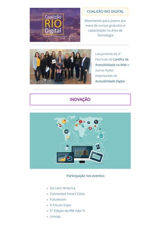 COALIZÃO RIO DIGITALCOALIZÃO RIO DIGITAL
Movimento para jovens por
meio de cursos gratuitos e
capacitação na área de
Tecnologia
Lançamento do 3°
Fascículo da Cartilha deCartilha de
Acessibilidade na WebAcessibilidade na Web e
outras Ações
Importantes de
Acessibilidade DigitaAcessibilidade Digital 
INOVAÇÃOINOVAÇÃO
Participação nos eventos: Participação nos eventos: 
 
Iot Latin America
Connected Smart Cities
Futurecom
It Fórum Expo
5° Edição da RM Vale TI
Univap
 
