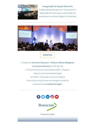 Inauguração do Espaço Brasscom:Inauguração do Espaço Brasscom:
Projeto idealizado para ser instrumento à
disposição do setor para a promoção de
eventos por um Brasil Digital e Conectado
EVENTOSEVENTOS
 3º Edição do Seminário Brasscom - Políticas Públicas &NegóciosSeminário Brasscom - Políticas Públicas &Negócios 
44 Comitivas SetoriaisComitivas Setoriais (CE, RN, RJ e RS)
2º Encontro Brasscom Diversidade (LGBT+ e Negros)
Palestras de Acessibilidade Digital
Seminário: Tributação e Economia Digital
Como Iniciar uma Jornada em Inteligência Arti cial
Lançamento da Coalizão Rio DigitalCoalizão Rio Digital   
 